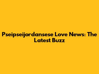 Pseipseijordansese Love News: The Latest Buzz