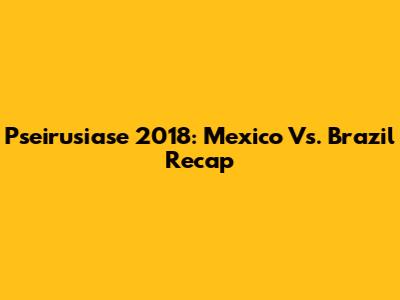 Pseirusiase 2018: Mexico Vs. Brazil Recap