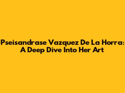 Pseisandrase Vazquez De La Horra: A Deep Dive Into Her Art