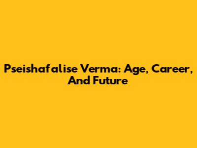 Pseishafalise Verma: Age, Career, And Future