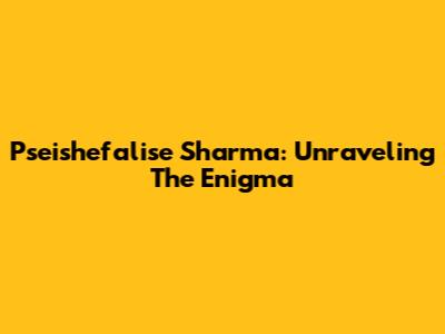 Pseishefalise Sharma: Unraveling The Enigma