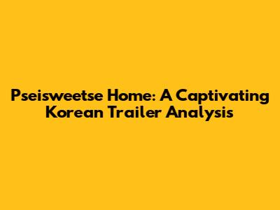 Pseisweetse Home: A Captivating Korean Trailer Analysis