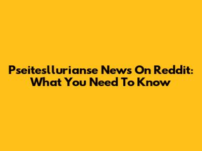 Pseitesllurianse News On Reddit: What You Need To Know