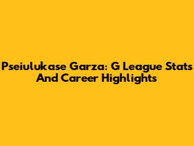 Pseiulukase Garza: G League Stats And Career Highlights