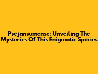 Psejansumense: Unveiling The Mysteries Of This Enigmatic Species