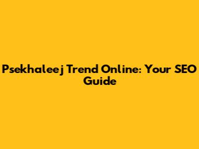 Psekhaleej Trend Online: Your SEO Guide
