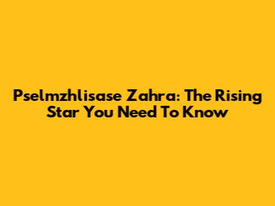 Pselmzhlisase Zahra: The Rising Star You Need To Know