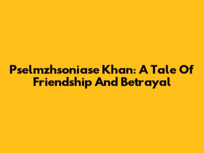 Pselmzhsoniase Khan: A Tale Of Friendship And Betrayal