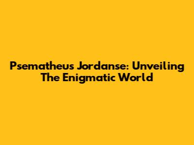Psematheus Jordanse: Unveiling The Enigmatic World