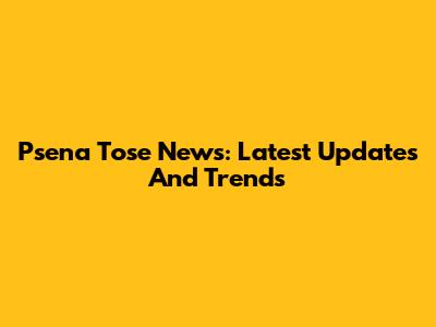 Psena Tose News: Latest Updates And Trends