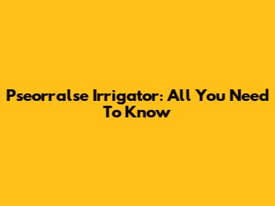 Pseorralse Irrigator: All You Need To Know