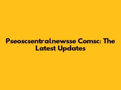 Pseoscsentralnewsse Comsc: The Latest Updates