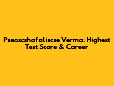 Pseoscshafaliscse Verma: Highest Test Score & Career