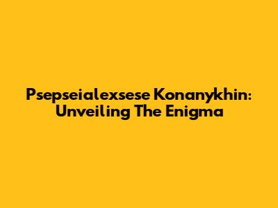 Psepseialexsese Konanykhin: Unveiling The Enigma