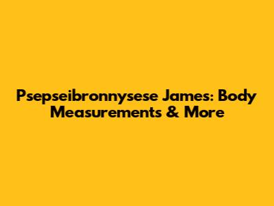 Psepseibronnysese James: Body Measurements & More