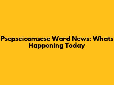 Psepseicamsese Ward News: What's Happening Today