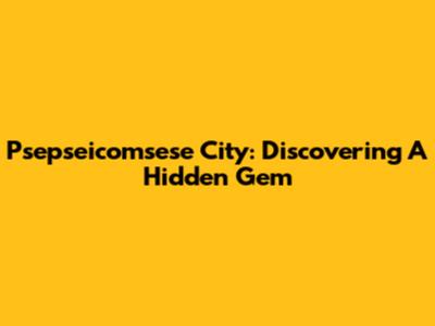 Psepseicomsese City: Discovering A Hidden Gem