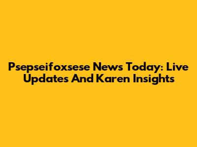 Psepseifoxsese News Today: Live Updates And Karen Insights