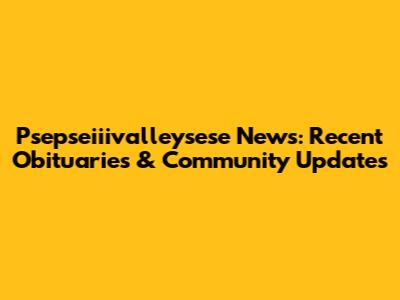 Psepseiiivalleysese News: Recent Obituaries & Community Updates
