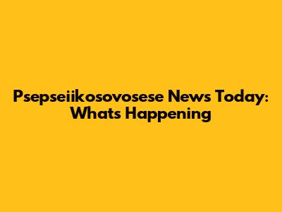 Psepseiikosovosese News Today: What's Happening