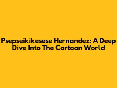 Psepseikikesese Hernandez: A Deep Dive Into The Cartoon World