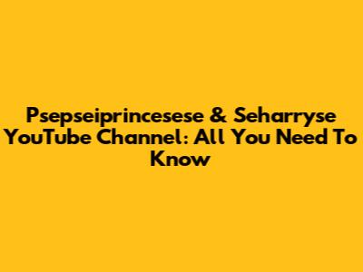 Psepseiprincesese & Seharryse YouTube Channel: All You Need To Know