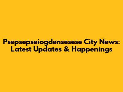Psepsepseiogdensesese City News: Latest Updates & Happenings