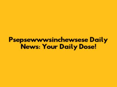 Psepsewwwsinchewsese Daily News: Your Daily Dose!