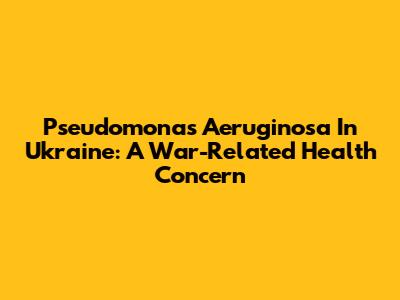 Pseudomonas Aeruginosa In Ukraine: A War-Related Health Concern
