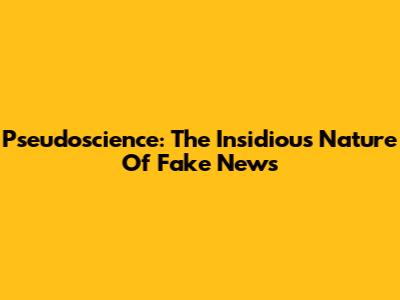 Pseudoscience: The Insidious Nature Of Fake News