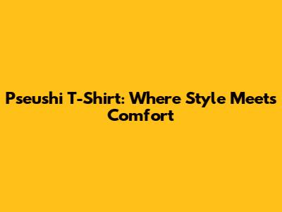 Pseushi T-Shirt: Where Style Meets Comfort