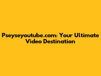 Pseyseyoutube.com: Your Ultimate Video Destination