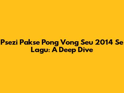 Psezi Pakse Pong Vong Seu 2014 Se Lagu: A Deep Dive
