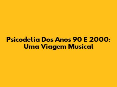 Psicodelia Dos Anos 90 E 2000: Uma Viagem Musical