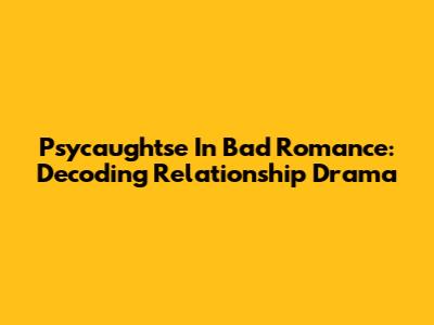 Psycaughtse In Bad Romance: Decoding Relationship Drama