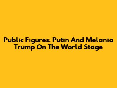Public Figures: Putin And Melania Trump On The World Stage