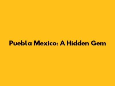 Puebla Mexico: A Hidden Gem