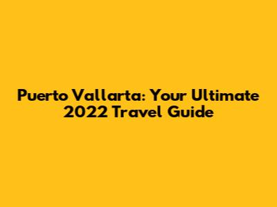 Puerto Vallarta: Your Ultimate 2022 Travel Guide
