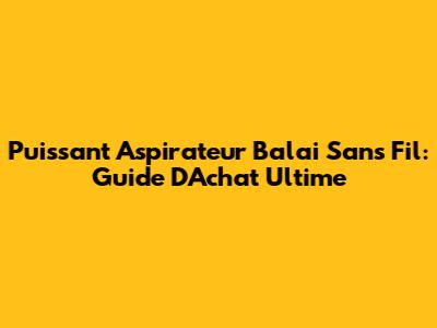 Puissant Aspirateur Balai Sans Fil: Guide D'Achat Ultime