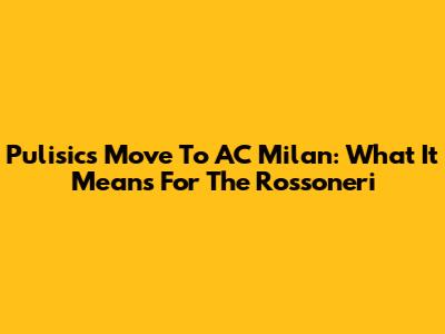 Pulisic's Move To AC Milan: What It Means For The Rossoneri