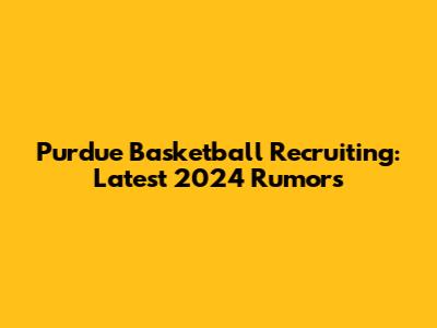 Purdue Basketball Recruiting: Latest 2024 Rumors
