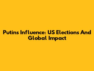 Putin's Influence: US Elections And Global Impact