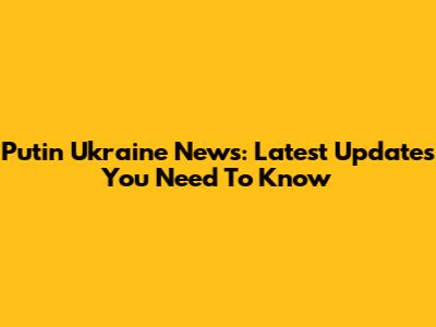 Putin Ukraine News: Latest Updates You Need To Know