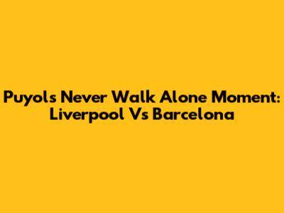 Puyol's "Never Walk Alone" Moment: Liverpool Vs Barcelona