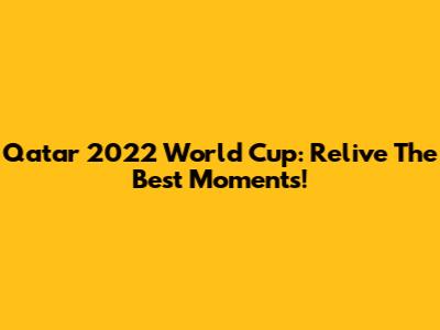 Qatar 2022 World Cup: Relive The Best Moments!