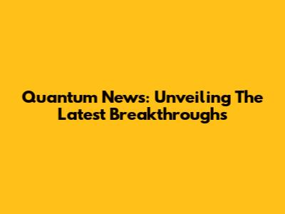 Quantum News: Unveiling The Latest Breakthroughs