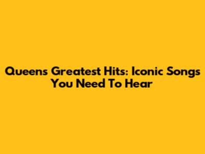 Queen's Greatest Hits: Iconic Songs You Need To Hear