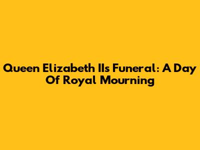 Queen Elizabeth II's Funeral: A Day Of Royal Mourning