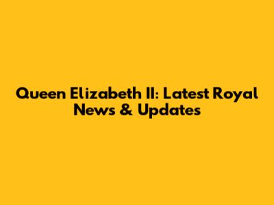 Queen Elizabeth II: Latest Royal News & Updates
