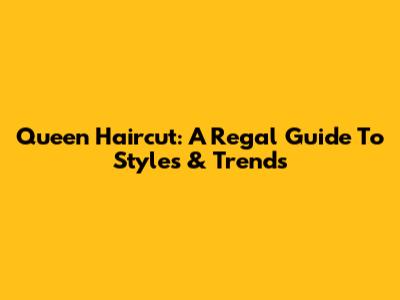Queen Haircut: A Regal Guide To Styles & Trends
